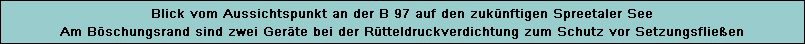 Blick vom Aussichtspunkt an der B 97 auf den zuknftigen Spreetaler See
Am Bschungsrand sind zwei Gerte bei der Rtteldruckverdichtung zum Schutz vor Setzungsflieen
